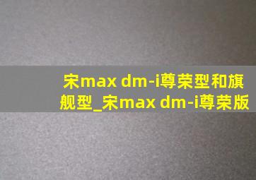 宋max dm-i尊荣型和旗舰型_宋max dm-i尊荣版